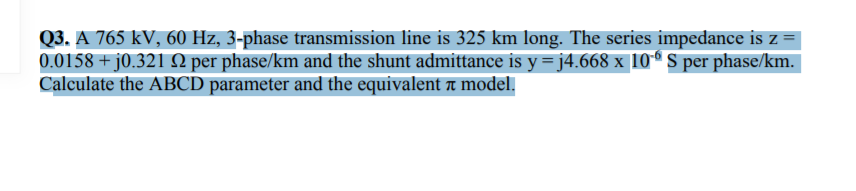 Q3. A 765 kV, 60 Hz, 3-phase transmission line is 325 km long. The series impedance is z
0.0158 + j0.321 N per phase/km and the shunt admittance is y =j4.668 x 10ª S per phase/km.
Calculate the ABCD parameter and the equivalent a model.

