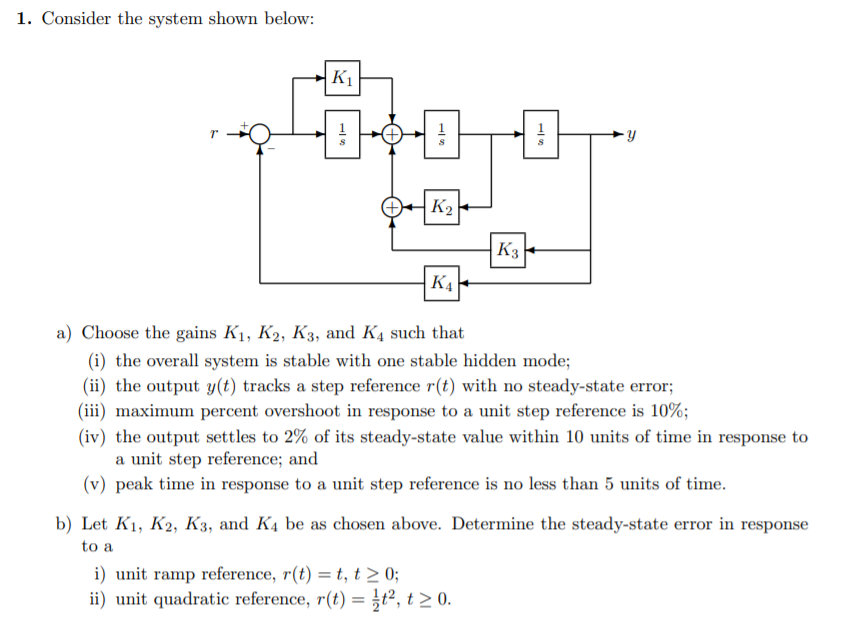 1. Consider the system shown below:
K1
K2
K3
K4
a) Choose the gains K1, K2, K3, and K4 such that
(i) the overall system is stable with one stable hidden mode;
(ii) the output y(t) tracks a step reference r(t) with no steady-state error;
(iii) maximum percent overshoot in response to a unit step reference is 10%;
(iv) the output settles to 2% of its steady-state value within 10 units of time in response to
a unit step reference; and
(v) peak time in response to a unit step reference is no less than 5 units of time.
b) Let K1, K2, K3, and K4 be as chosen above. Determine the steady-state error in response
to a
i) unit ramp reference, r(t) = t, t > 0;
ii) unit quadratic reference, r(t) = }t², t > 0.
