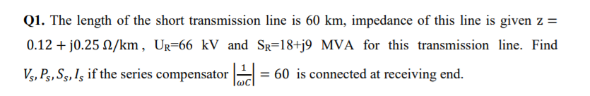 Q1. The length of the short transmission line is 60 km, impedance of this line is given z =
0.12 + j0.25 N/km, UR=66 kV and Sg=18+j9 MVA for this transmission line. Find
Vs, Pg, Sg,Is if the series compensator = 60 is connected at receiving end.
WC
