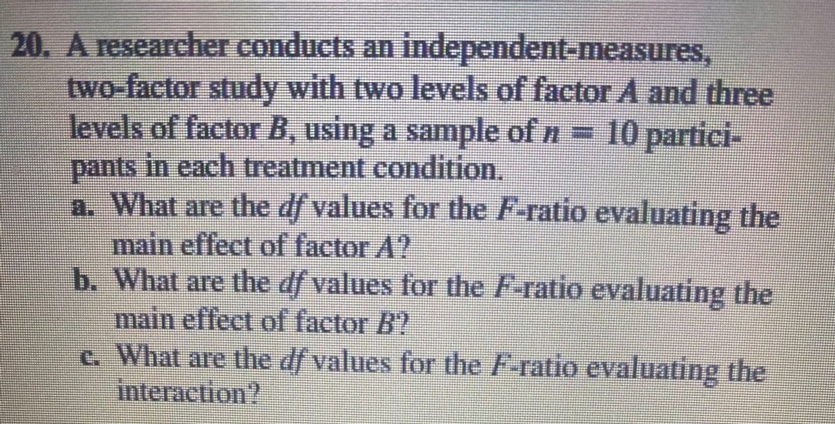 20. A researcher conducts an independent-measures,
two-factor study with two levels of factor A and three
levels of factor B, using a sample of n 10 partici-
pants in each treatment condition.
a. What are the df values for the F-ratio evaluating the
main effect of factor A?
b. What are the df values for the F-ratio evaluating the
main eflect of factor B?
c. What are the df values for the F-ratio evaluating the
interaction?
