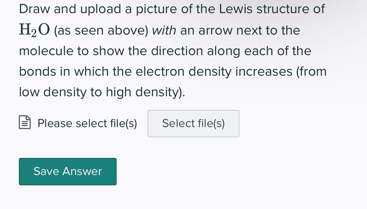 Draw and upload a picture of the Lewis structure of
H₂O (as seen above) with an arrow next to the
molecule to show the direction along each of the
bonds in which the electron density increases (from
low density to high density).
Please select file(s) Select file(s)
Save Answer