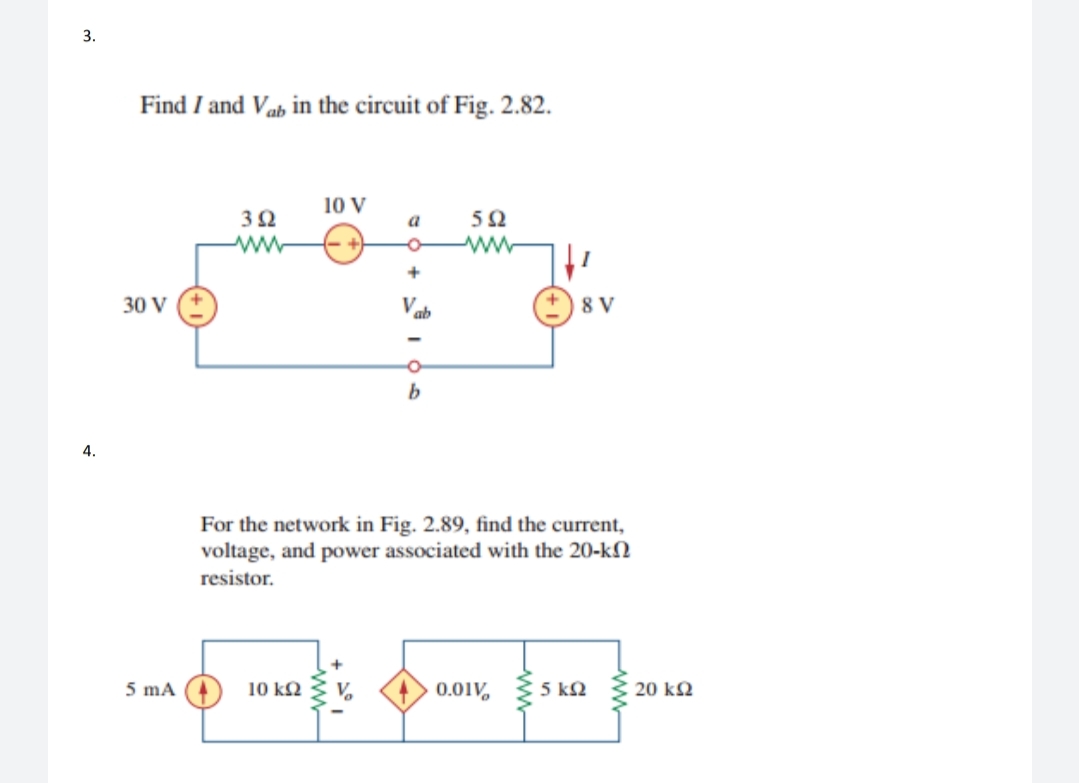 3.
Find I and Vab in the circuit of Fig. 2.82.
10 V
32
a
ww
30 V
ab
8 V
b
4.
For the network in Fig. 2.89, find the current,
voltage, and power associated with the 20-kN
resistor.
5 mA
10 k2
0.01V, 5 ko
20 k2
