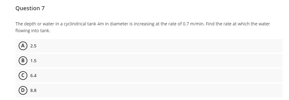 Question 7
The depth or water in a cyclindrical tank 4m in diameter is increasing at the rate of 0.7 m/min. Find the rate at which the water
flowing into tank.
A 2.5
(В) 1.5
c) 6.4
D) 8.8
