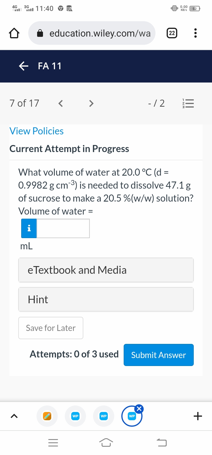4G
11:40 9
O, 0.00
KB/s
52
education.wiley.com/wa
22
E FA 11
7 of 17
- /2
View Policies
Current Attempt in Progress
What volume of water at 20.0 °C (d =
0.9982 g cm 3) is needed to dissolve 47.1 g
of sucrose to make a 20.5 %(w/w) solution?
Volume of water =
i
mL
eTextbook and Media
Hint
Save for Later
Attempts: 0 of 3 used
Submit Answer
WP
WP
WP
+
II
