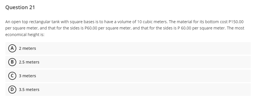 Question 21
An open top rectangular tank with square bases is to have a volume of 10 cubic meters. The material for its bottom cost P150.00
per square meter, and that for the sides is P60.00 per square meter, and that for the sides is P 60.00 per square meter. The most
economical height is:
A 2 meters
B 2.5 meters
3 meters
D) 3.5 meters
