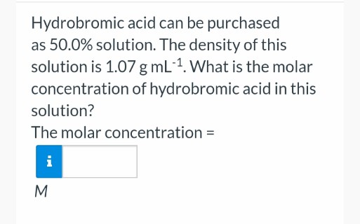 Hydrobromic acid can be purchased
as 50.0% solution. The density of this
solution is 1.07 g mL-1. What is the molar
concentration of hydrobromic acid in this
solution?
The molar concentration =
i
M
