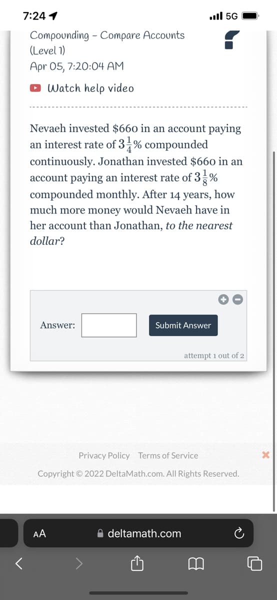 7:24 1
ull 5G
Compounding - Compare Accounts
(Level 1)
Apr 05, 7:20:04 AM
O Watch help video
Nevaeh invested $660 in an account paying
an interest rate of 3 % compounded
continuously. Jonathan invested $660 in an
account paying an interest rate of 3 %
compounded monthly. After 14 years, how
much more money would Nevaeh have in
her account than Jonathan, to the nearest
dollar?
Answer:
Submit Answer
attempt 1 out of 2
Privacy Policy Terms of Service
Copyright © 2022 DeltaMath.com. All Rights Reserved.
AA
A deltamath.com
