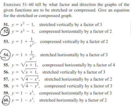 Exercises 51-60 tell by what factor and direction the graphs of the
given functions are to be stretched or compressed. Give an equation
for the stretched or compressed graph.
51. y = x - 1, stretched vertically by a factor of 3
52) y = x² – 1, compressed horizontally by a factor of 2
53. y = 1 + , compressed vertically by a factor of 2
54.) y = 1 +
, stretched horizontally by a factor of 3
55. y = Vx + 1, compressed horizontally by a factor of 4
56. y = Vx + 1, stretched vertically by a factor of 3
57. y = V4 – x², stretched horizontally by a factor of 2
58. y = V4 – x², compressed vertically by a factor of 3
59. y = 1 – x', compressed horizontally by a factor of 3
60.) y = 1 – x', stretched horizontally by a factor of 2
