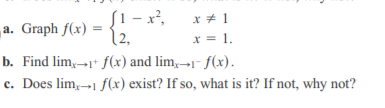 [1 – x²,
{2,
x * 1
a. Graph f(x) =
x = 1.
b. Find lim,→1* f(x) and lim,→1- f(x).
c. Does lim,-1 f(x) exist? If so, what is it? If not, why not?
с.
