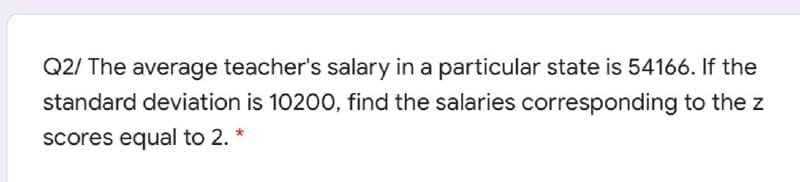 Q2/ The average teacher's salary in a particular state is 54166. If the
standard deviation is 10200, find the salaries corresponding to the z
scores equal to 2. *
