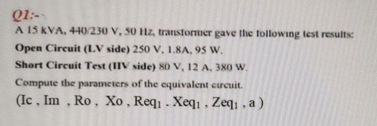 Q1:-
A 15 kVA, 440/230 V, 50 Hz, transtormer gave the tollowing test results:
Open Circuit (LV side) 250 V, 1.8A, 95 W.
Short Circuit Test (IIV side) 80 V, 12 A, 380 W.
Compute the parameters of the cquivalent curcuit.
(Ic, Im , Ro, Xo , Req . Xeqı , Zeq, , a )
