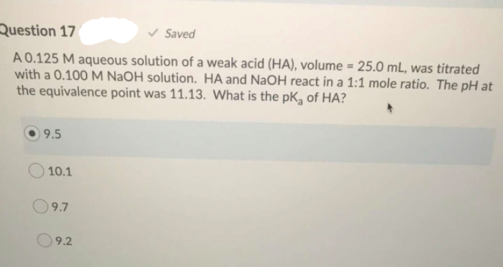Question 17
v Saved
A 0.125 M aqueous solution of a weak acid (HA), volume = 25.0 mL, was titrated
with a 0.100 M NaOH solution. HA and NaOH react in a 1:1 mole ratio. The pH at
the equivalence point was 11.13. What is the pK, of HA?
9.5
10.1
O9.7
9.2
