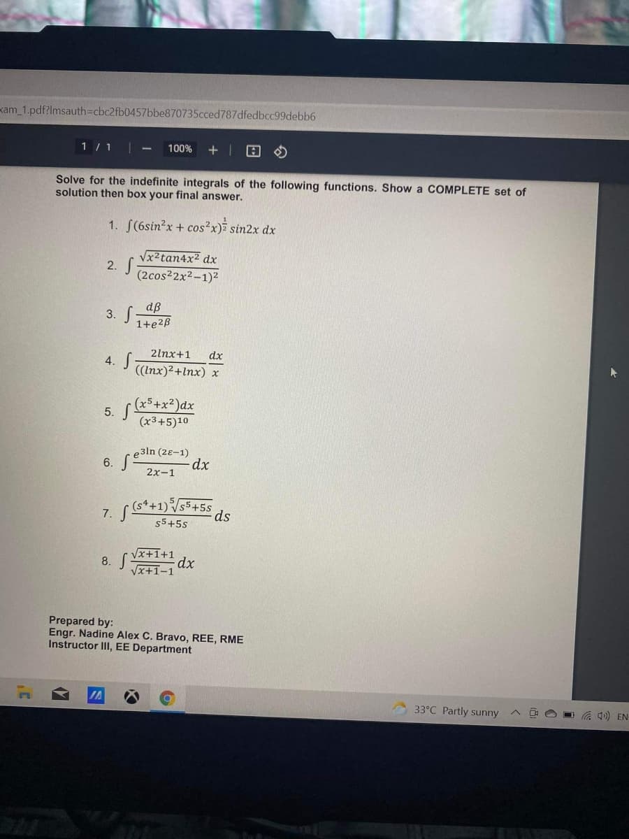 kam_1.pdf?lmsauth=cbc2fb0457bbe870735cced787dfedbcc99debb6
1 /1 |
100%
Solve for the indefinite integrals of the following functions. Show a COMPLETE set of
solution then box your final answer.
1. S(6sin?x + cos?x) sin2x dx
Vx2tan4x² dx
2. S
(2cos2x2-1)2
dß
3. S-
1+e2B
2lnx+1
dx
4. S
((Inx)2+Inx) x
5. +x?)dx
(x3+5)10
e3ln (28-1)
6.
2x-1
$5+5s
7.
$5+5s
8. Vx+1+1
dx
Vx+1-1
Prepared by:
Engr. Nadine Alex C. Bravo, REE, RME
Instructor II, EE Department
33°C Partly sunny
Ca 40) EN-
