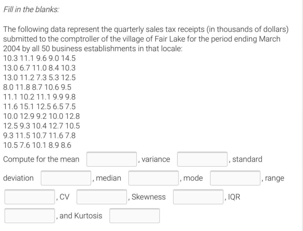 Fill in the blanks:
The following data represent the quarterly sales tax receipts (in thousands of dollars)
submitted to the comptroller of the village of Fair Lake for the period ending March
2004 by all 50 business establishments in that locale:
10.3 11.1 9.6 9.0 14.5
13.0 6.7 11.0 8.4 10.3
13.0 11.2 7.3 5.3 12.5
8.0 11.8 8.7 10.6 9.5
11.1 10.2 11.1 9.9 9.8
11.6 15.1 12.5 6.5 7.5
10.0 12.9 9.2 10.0 12.8
12.5 9.3 10.4 12.7 10.5
9.3 11.5 10.7 11.6 7.8
10.5 7.6 10.1 8.9 8.6
Compute for the mean
variance
standard
deviation
median
mode
range
Skewness
, IQR
and Kurtosis
