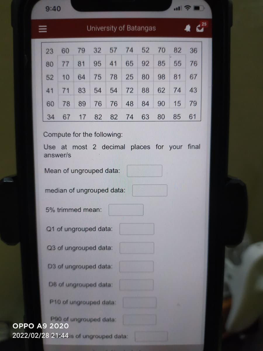 9:40
三
University of Batangas
23
60
79
32
57
74 52
70
82
36
80
77
81
95
41
65
92
85
55
76
52
10
64
75
78
25 80
98
81
67
41
71
83
54
54
72
88
62
74
43
60
78
89
76
76
48 84
90
15
79
34
67
17
82
82
74 63
80
85
61
Compute for the following:
Use at most 2 decimal places for your final
answer/s
Mean of ungrouped data:
median of ungrouped data:
5% trimmed mean:
Q1 of ungrouped data:
Q3 of ungrouped data:
D3 of ungrouped data:
D8 of ungrouped data:
P10 of ungrouped data:
P90 of ungrouped data:
OPPO A9 2020
2022/02/28 21:44is of ungrouped data:
