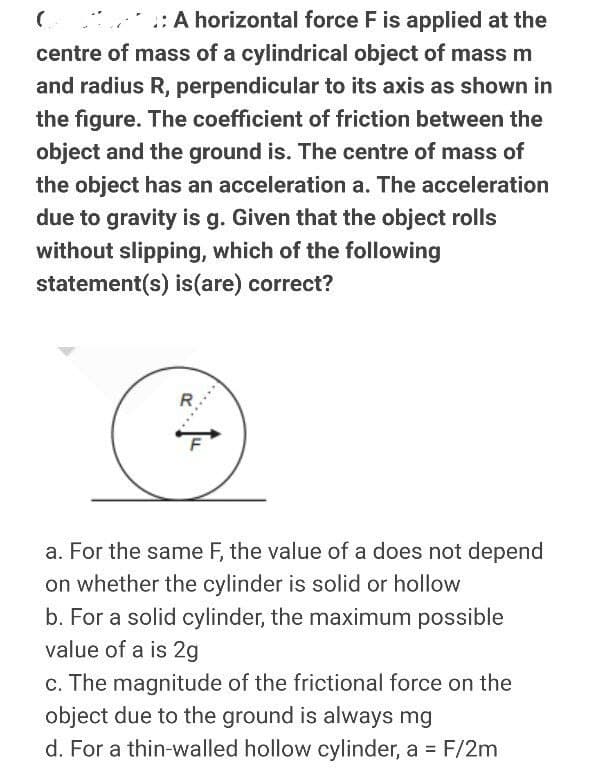 : A horizontal force F is applied at the
centre of mass of a cylindrical object of mass m
and radius R, perpendicular to its axis as shown in
the figure. The coefficient of friction between the
object and the ground is. The centre of mass of
the object has an acceleration a. The acceleration
due to gravity is g. Given that the object rolls
without slipping, which of the following
statement(s) is(are) correct?
R
a. For the same F, the value of a does not depend
on whether the cylinder is solid or hollow
b. For a solid cylinder, the maximum possible
value of a is 2g
c. The magnitude of the frictional force on the
object due to the ground is always mg
d. For a thin-walled hollow cylinder, a = F/2m
%3D
