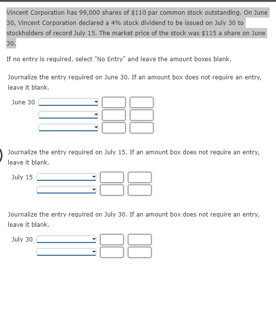 Vincent Corporation has 99,000 shares of $110 par common stock outstanding. On June
30, Vincent Corporation declared a 4% stock dividend to be issued on July 30 to
stockholders of record July 15. The market price of the stock was $115 a share on June
30.
If no entry is required, select "No Entry" and leave the amount boxes blank.
Journalize the entry required on June 30. If an amount box does not require an entry,
leave it blank.
June 30
Journalize the entry required on July 15. If an amount box does not require an entry,
leave it blank.
July 15
Journalize the entry required on July 30. If an amount box does not require an entry,
leave it blank.
July 30