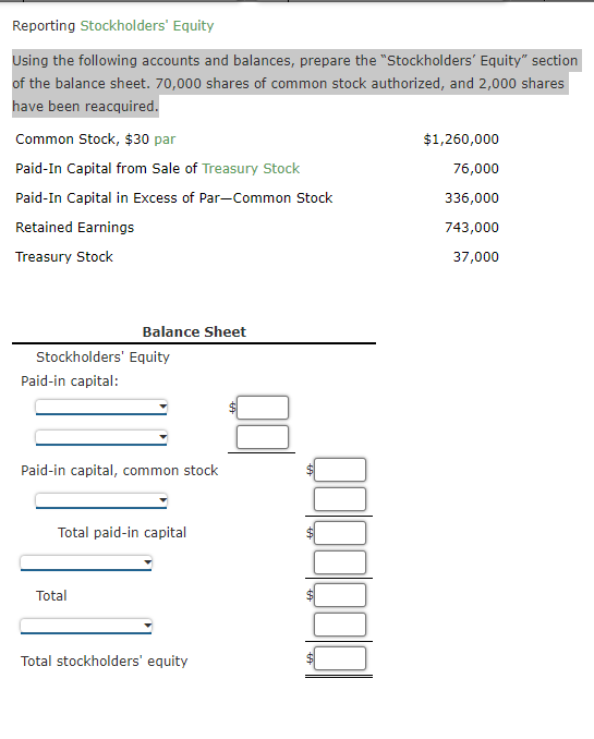 Reporting Stockholders' Equity
Using the following accounts and balances, prepare the "Stockholders' Equity" section
of the balance sheet. 70,000 shares of common stock authorized, and 2,000 shares
have been reacquired.
Common Stock, $30 par
Paid-In Capital from Sale of Treasury Stock
Paid-In Capital in Excess of Par-Common Stock
Retained Earnings
Treasury Stock
Stockholders' Equity
Paid-in capital:
Balance Sheet
Paid-in capital, common stock
Total paid-in capital
Total
Total stockholders' equity
$1,260,000
76,000
336,000
743,000
37,000