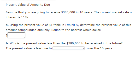 Present Value of Amounts Due
Assume that you are going to receive $380,000 in 10 years. The current market rate of
interest is 11%.
a. Using the present value of $1 table in Exhibit 5, determine the present value of this
amount compounded annually. Round to the nearest whole dollar.
$
b. Why is the present value less than the $380,000 to be received in the future?
The present value is less due to
over the 10 years.