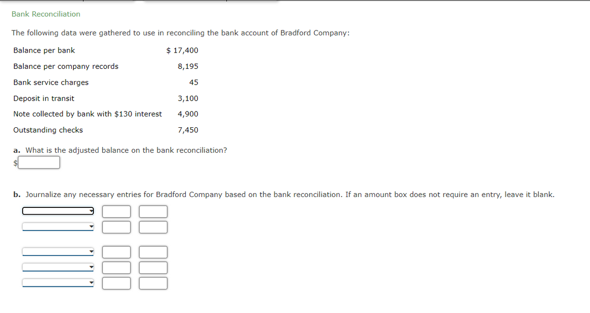 Bank Reconciliation
The following data were gathered to use in reconciling the bank account of Bradford Company:
Balance per bank
$ 17,400
Balance per company records
8,195
Bank service charges
Deposit in transit
Note collected by bank with $130 interest
Outstanding checks
a. What is the adjusted balance on the bank reconciliation?
45
3,100
4,900
7,450
b. Journalize any necessary entries for Bradford Company based on the bank reconciliation. If an amount box does not require an entry, leave it blank.