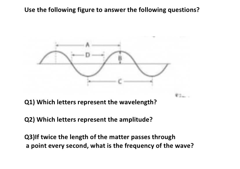 Use the following figure to answer the following questions?
Q1) Which letters represent the wavelength?
Q2) Which letters represent the amplitude?
Q3)lf twice the length of the matter passes through
a point every second, what is the frequency of the wave?
