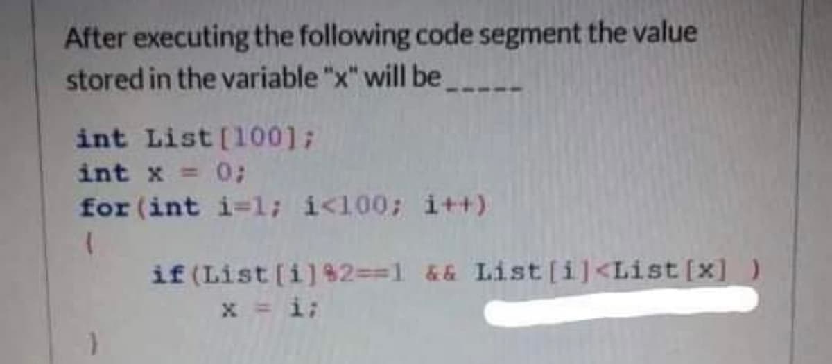 After executing the following code segment the value
stored in the variable "x" will be
int List [1001;
int x = 0;
for (int i=1; i<100; i++)
if (List [i]$2==1 && List[i]<List [x] )
x = i;
