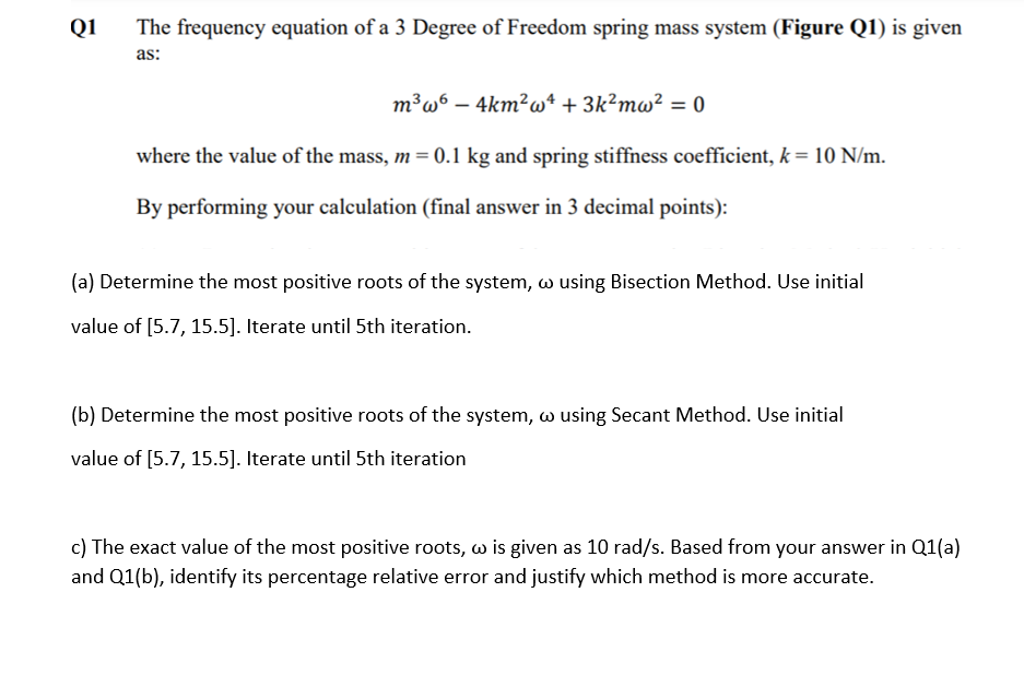 Q1
The frequency equation of a 3 Degree of Freedom spring mass system (Figure Q1) is given
as:
m³w6 – 4km²w4 + 3k?mw² = 0
where the value of the mass, m = 0.1 kg and spring stiffness coefficient, k = 10 N/m.
By performing your calculation (final answer in 3 decimal points):
(a) Determine the most positive roots of the system, w using Bisection Method. Use initial
value of [5.7, 15.5]. Iterate until 5th iteration.
(b) Determine the most positive roots of the system, w using Secant Method. Use initial
value of [5.7, 15.5]. Iterate until 5th iteration
c) The exact value of the most positive roots, w is given as 10 rad/s. Based from your answer in Q1(a)
and Q1(b), identify its percentage relative error and justify which method is more accurate.
