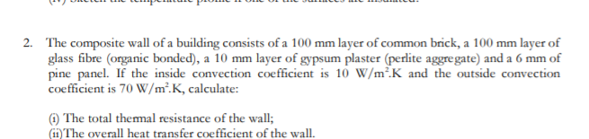2. The composite wall of a building consists of a 100 mm layer of common brick, a 100 mm layer of
glass fibre (organic bonded), a 10 mm layer of gypsum plaster (perlite aggregate) and a 6 mm of
pine panel. If the inside convection coefficient is 10 W/m².K and the outside convection
coefficient is 70 W/m².K, calculate:
@) The total themal resistance of the wall;
(i1) The overall heat transfer coefficient of the wall.
