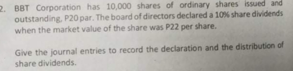 2. BBT Corporation has 10,000 shares of ordinary shares issued and
outstanding, P20 par. The board of directors declared a 10% share dividends
when the market value of the share was P22 per share.
Give the journal entries to record the declaration and the distribution of
share dividends.
