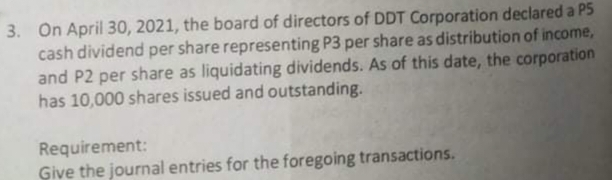 3. On April 30, 2021, the board of directors of DDT Corporation declared a PS
cash dividend per share representing P3 per share as distribution of income,
and P2 per share as liquidating dividends. As of this date, the corporation
has 10,000 shares issued and outstanding.
Requirement:
Give the journal entries for the foregoing transactions.
