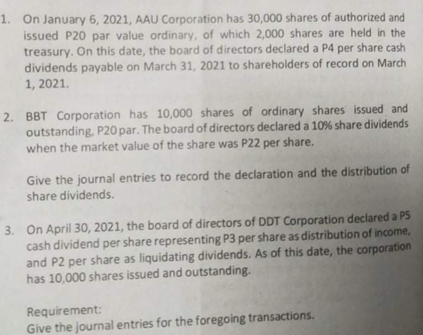 1. On January 6, 2021, AAU Corporation has 30,000 shares of authorized and
issued P20 par value ordinary, of which 2,000 shares are held in the
treasury. On this date, the board of directors declared a P4 per share cash
dividends payable on March 31, 2021 to shareholders of record on March
1, 2021.
2. BBT Corporation has 10,000 shares of ordinary shares issued and
outstanding, P20 par. The board of directors declared a 10% share dividends
when the market value of the share was P22 per share.
Give the journal entries to record the declaration and the distribution of
share dividends.
3. On April 30, 2021, the board of directors of DDT Corporation declared a P5
cash dividend per share representing P3 per share as distribution of income,
and P2 per share as liquidating dividends. As of this date, the corporation
has 10,000 shares issued and outstanding.
Requirement:
Give the journal entries for the foregoing transactions.
