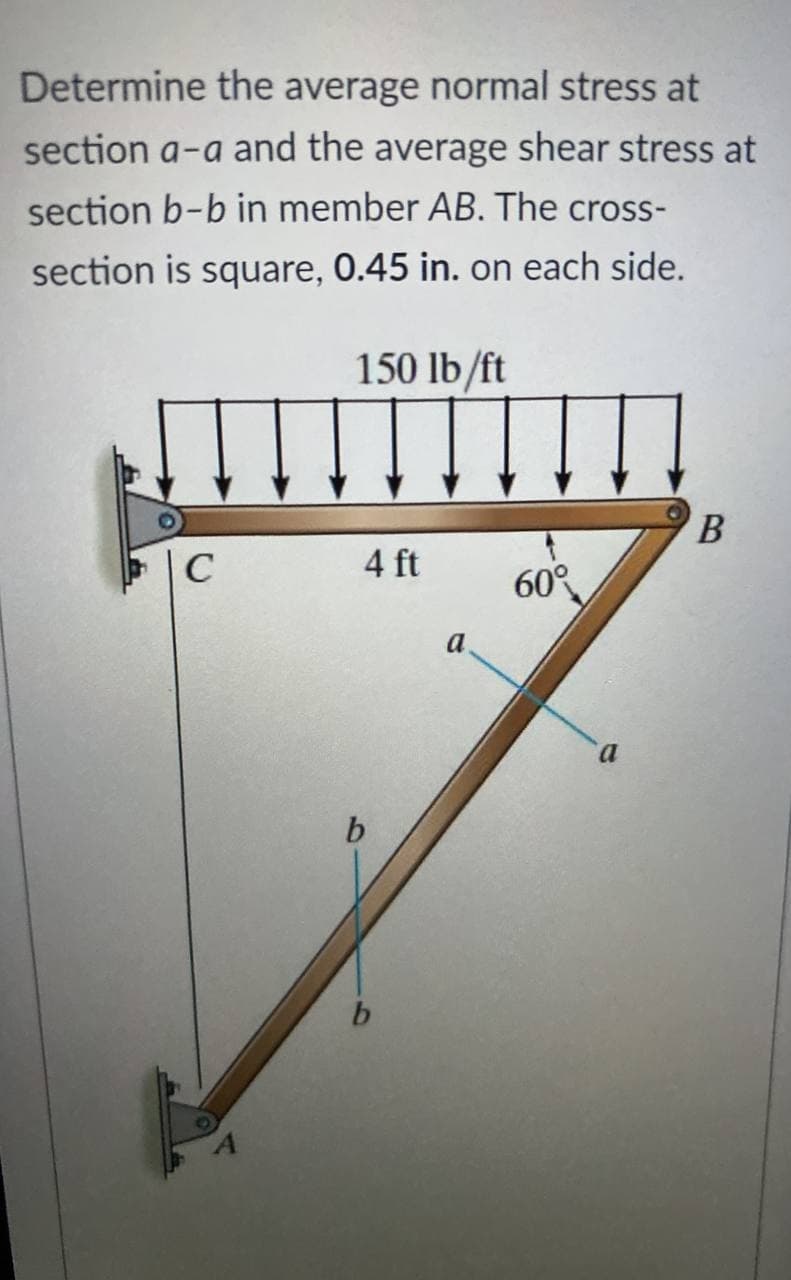 Determine the average normal stress at
section a-a and the average shear stress at
section b-b in member AB. The cross-
section is square, 0.45 in. on each side.
150 lb/ft
C
4 ft
60°
a
a
b
