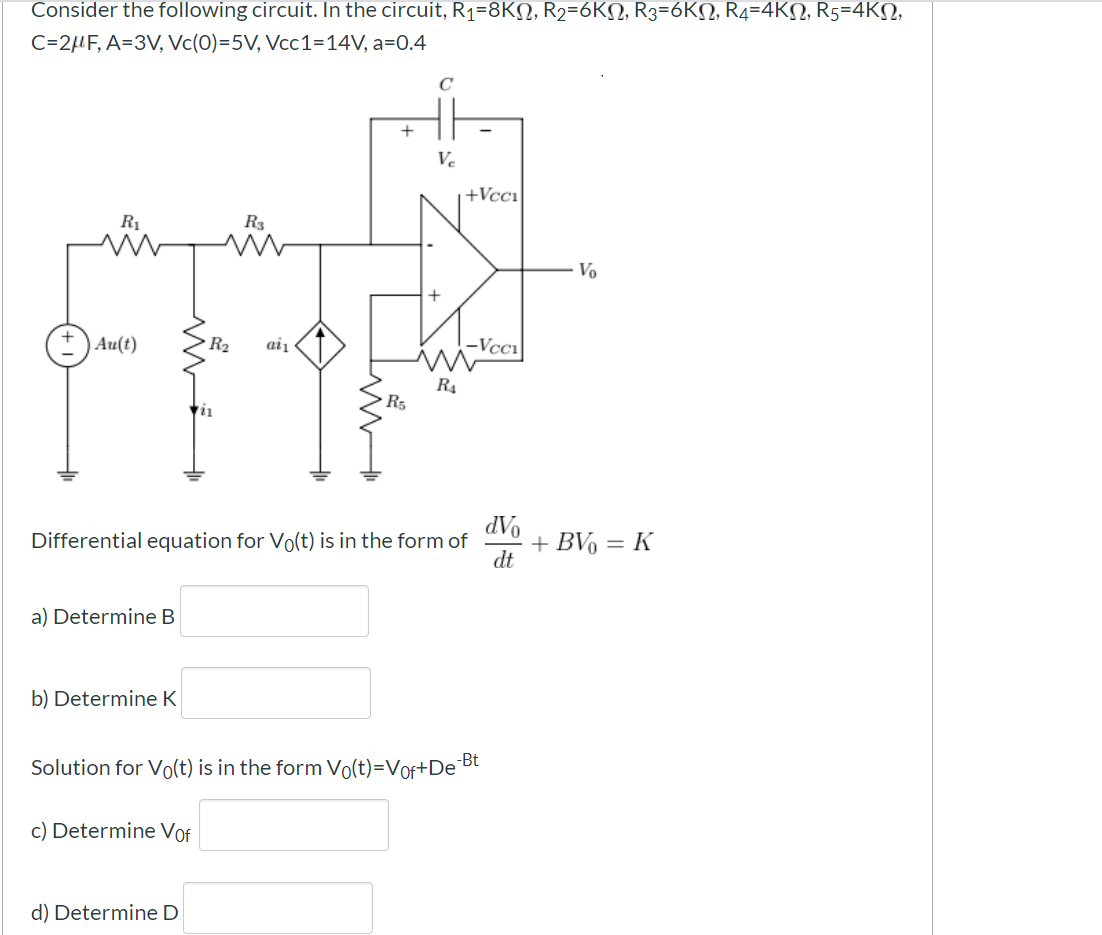 Consider the following circuit. In the circuit, R1=8KN, R2=6KN, R3=6KN, R4=-4KN, R5=4KN,
C=2HF, A=3V, Vc(0)=5V, Vcc1=14V, a=0.4
+
Ve
+Vcci
R1
R3
Vo
+ ) Au(t)
R2
aiį
-Vcc1
R4
R5
AP
+ BV, :
dt
Differential equation for Vo(t) is in the form of
K
a) Determine B
b) Determine K
Solution for Vo(t) is in the form Vo(t)=Vof+De
-Bt
c) Determine Vof
d) Determine D
