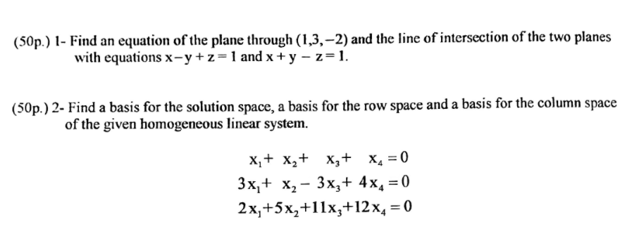 (50p.) 1- Find an equation of the plane through (1,3,–2) and the line of intersection of the two planes
with equations x-y+z=1 and x + y – z=1.
(50p.) 2- Find a basis for the solution space, a basis for the row space and a basis for the column space
of the given homogeneous linear system.
X,+ x,+ X,+ x, = 0
Зх,+ х, — Зх, + 4x, %3D0
2х, +5х, +11х,+12х, 3D0
