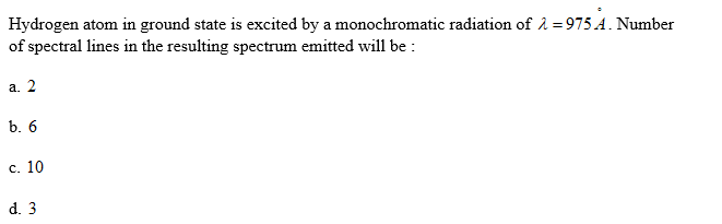 Hydrogen atom in ground state is excited by a monochromatic radiation of å =975 A. Number
of spectral lines in the resulting spectrum emitted will be :
а. 2
b. 6
с. 10
d. 3
