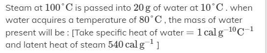 Steam at 100°C is passed into 20 g of water at 10°C.when
water acquires a temperature of 80°C, the mass of water
1 calg 10C-1
present will be : [Take specific heat of water
and latent heat of steam 540 cal g]
