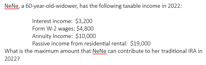 NeNe, a 60-year-old-widower, has the following taxable income in 2022:
Interest income: $3,200
Form W-2 wages: $4,800
Annuity Income: $10,000
Passive income from residential rental: $19,000
What is the maximum amount that NeNe can contribute to her traditional IRA in
2022?
