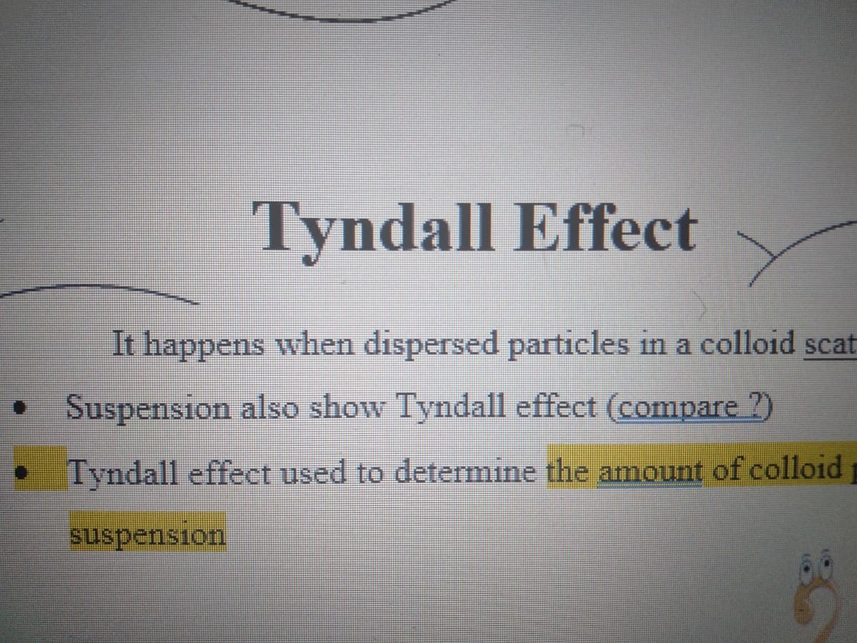 Tyndall Effect
It happens when dispersed particles in a colloid scat
Suspension also show Tyndall effect (compare ?)
Tyndall effect used to determine the amount of colloid
suspension
