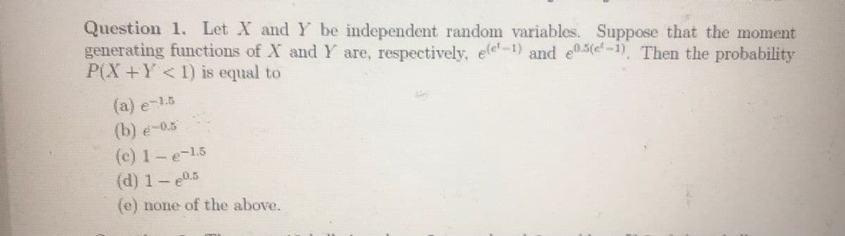 Question 1. Let X and Y be independent random variables. Suppose that the moment
generating funcetions of X and Y are, respectively, ele-1) and e0.5(e-1). Then the probability
P(X+Y < 1) is equal to
(a) e-1.8
(b) e-0.5
(c) 1-e-15
(d) 1-5
e-1.5
0.5
(e) none of the above.
