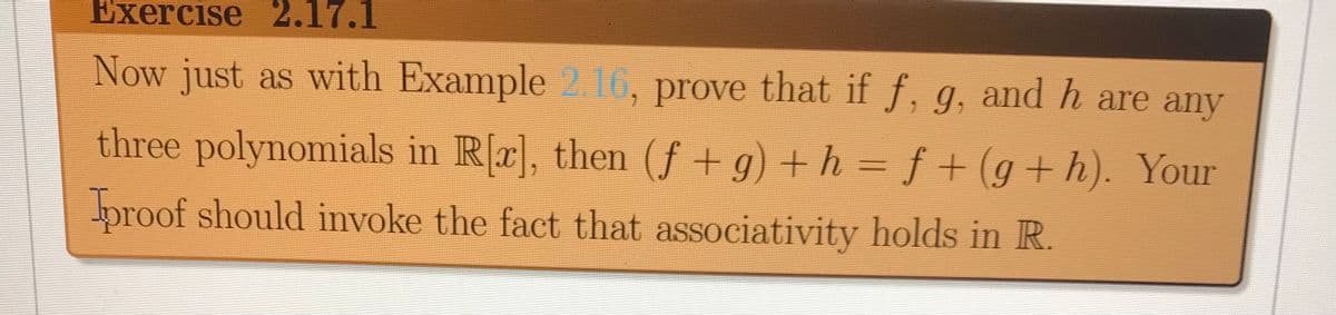 Exercise 2.17.1
Now just as with Example 2.16, prove that if f, g, and h are any
three polynomials in R[r], then (f + g) + h
f+(g+ h). Your
=
proof should invoke the fact that associativity holds in R.
