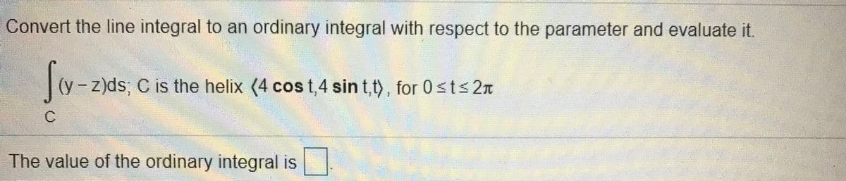 Convert the line integral to an ordinary integral with respect to the parameter and evaluate it.
- z)ds; C is the helix (4 cos t,4 sin t,t), for 0<t< 2n
|
The value of the ordinary integral is
