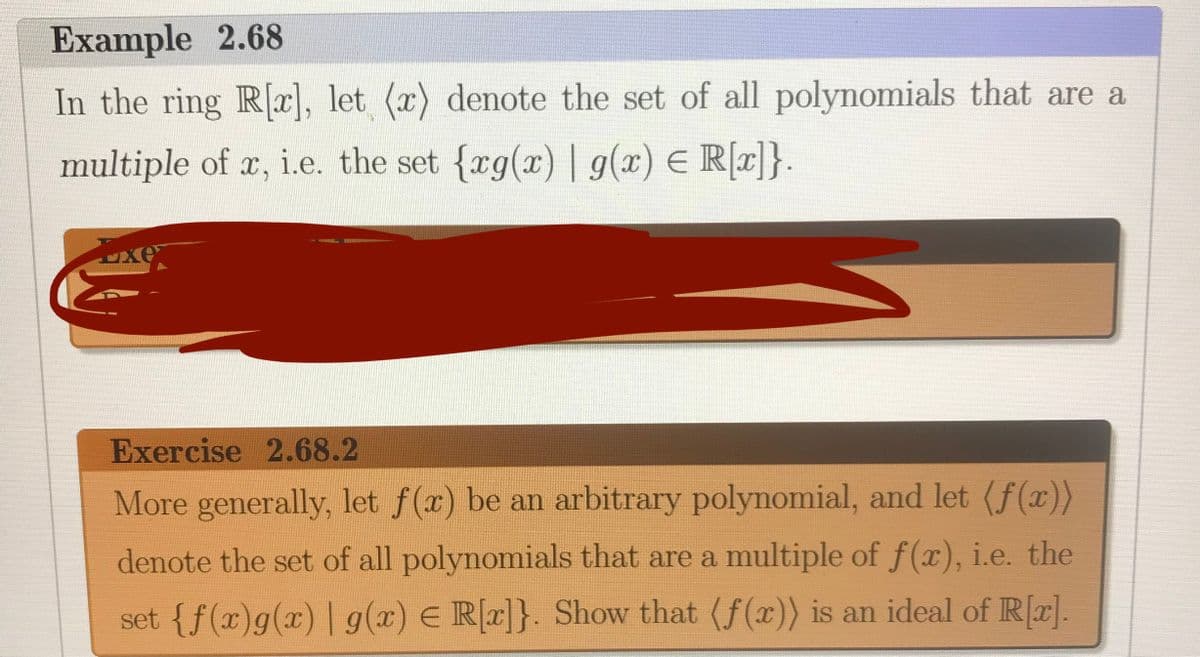 Example 2.68
In the ring R], let (x) denote the set of all polynomials that are a
multiple of r, i.e. the set {rg(x) | g(x) E R[c]}.
1
xe
Exercise 2.68.2
More generally, let f(x) be an arbitrary polynomial, and let (f(x))
denote the set of all polynomials that are a multiple of f(x), i.e. the
set {f(x)g(x) | g(x) E R[r]}. Show that (f(x)) is an ideal of R[r].
