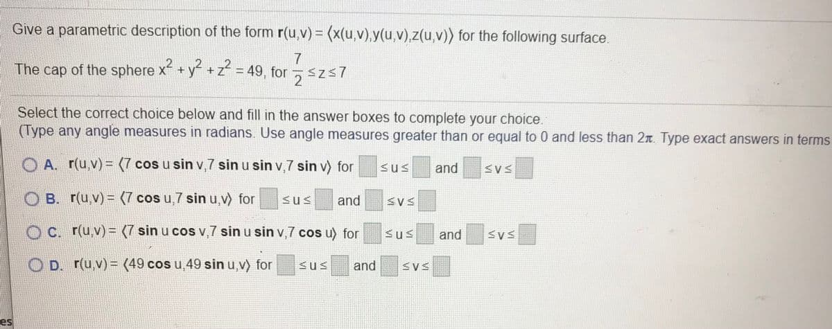Give a parametric description of the form r(u,v) = (x(u,v),y(u,v),z(u,v)) for the following surface.
The cap of the sphere x + y+z = 49, for
2
Select the correct choice below and fill in the answer boxes to complete your choice.
(Type any angle measures in radians. Use angle measures greater than or equal to 0 and less than 2n. Type exact answers in terms
O A. r(u,v)= (7 cos u sin v,7 sin u sin v,7 sin v) for
and
B. r(u,v) = (7 cos u,7 sin u,v) for
<us
and
C. r(u v)= (7 sin u cos v,7 sin u sin v,7 cos u) for
and
D. r(u.v)= (49 cos u,49 sin u,v) for
<us
and
es
