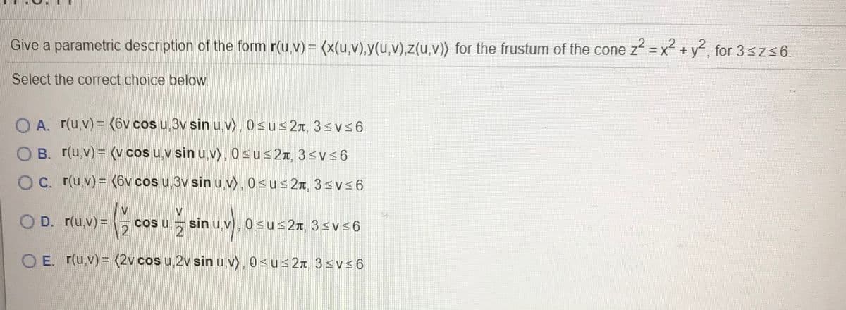 Give a parametric description of the form r(u,v) = (x(u,v),y(u,v),z(u,v)) for the frustum of the cone z =x +y, for 3 sz 6.
Select the correct choice below.
O A. r(u,v) = (6v cos u,3v sin u,v), 0sus 2T, 3svs6
O B. r(u,v)= (v cos u,v sin u,v), 0sus2r, 3svs6
O C. r(u,v) = (6v cos u,3v sin u,v), 0sus 2r, 3svs6
O D. r(u,v)=
C u,
2
sin u,v), 0su 2n, 3<vs6
E. r(u,v)= (2v cos u 2v sin u,v), 0su<2x, 3<v<6
