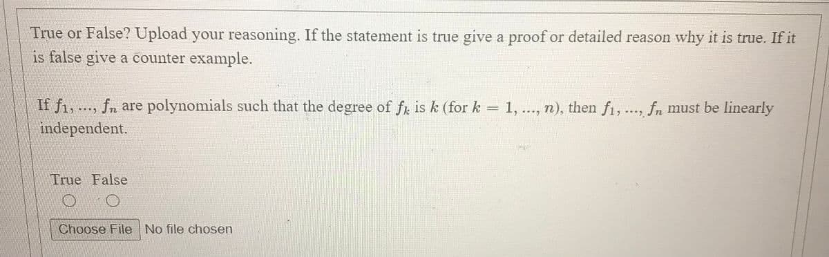 True or False? Upload your reasoning. If the statement is true give a proof or detailed reason why it is true. If it
is false give a counter example.
If f1, ..., fn are polynomials such that the degree of fr is k (for k = 1, .., n), then f1, ..., fn must be linearly
independent.
****
True False
Choose File No file chosen
