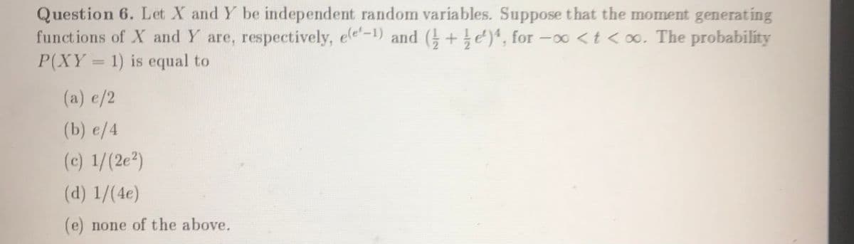 Question 6. Let X and Y be independent random variables. Suppose that the moment generating
functions of X and Y are, respectively, ele-1) and ( +e), for -∞ <t < o∞. The probability
P(XY = 1) is equal to
(a) e/2
(b) e/4
(c) 1/(2e²)
(d) 1/(4e)
(e) none of the above.
