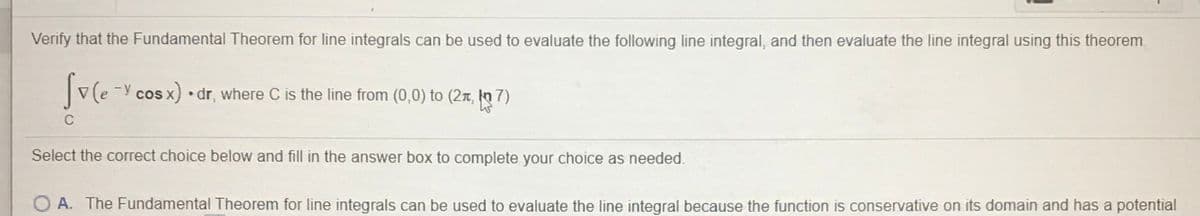 Verify that the Fundamental Theorem for line integrals can be used to evaluate the following line integral, and then evaluate the line integral using this theorem
-y cos x) •dr, where C is the line from (0,0) to (2r, kn 7)
Select the correct choice below and fill in the answer box to complete your choice as needed.
O A. The Fundamental Theorem for line integrals can be used to evaluate the line integral because the function is conservative on its domain and has a potential
