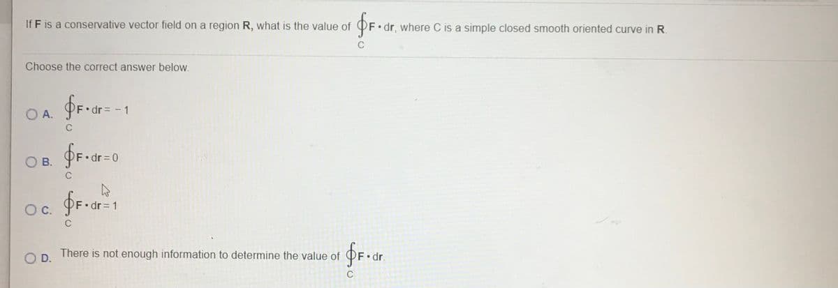 If F is a conservative vector field on a region R, what is the value of
OF• dr, where C is a simple closed smooth oriented curve in R.
Choose the correct answer below.
O A.
dr = - 1
C
В.
F dr 0
C
F.dr = 1
Oc.
C
OD.
There is not enough information to determine the value of
dr.
C
