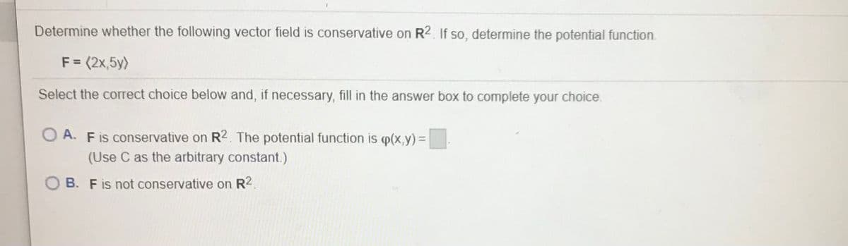 Determine whether the following vector field is conservative on R2. If so, determine the potential function.
F = (2x,5y)
Select the correct choice below and, if necessary, fill in the answer box to complete your choice.
A. Fis conservative on R2. The potential function is p(x,y)=
(Use C as the arbitrary constant.)
B. Fis not conservative on R2.
