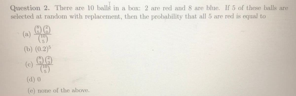 Question 2. There are 10 balls in a box: 2 are red and 8 are blue. If 5 of these balls are
selected at random with replacement, then the probability that all 5 are red is equal to
(a)
(b) (0.2)5
))
(c)
(d) 0
(e) none of the above.
